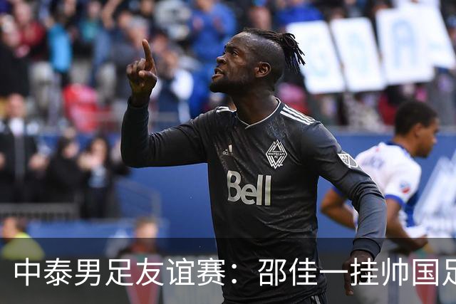 中泰男足友谊赛：邵佳一挂帅国足主场首秀全力争胜